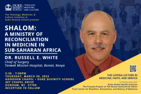 Duke Divinity School Theology Medicine and Culture logo. "Shalom: A Ministry of Reconcilation in Medicine in Sub-Saharan Africa." Dr. Russell E. White, Chief of surgery, Tenwek Mission Hospital, Bomet, Kenya. 5:30-7:00pm Thurs, March 30, 2023, Goodson Chapel, Duke Divinity School Durham NC 27708 Reception to Follow. Catena Lecture in Medicine, Faith, and Service. In Partnership with: Duke Global Health, Purpose Project at Kenan, Trent Center for Bioethics, Humanties, and History of Medicine